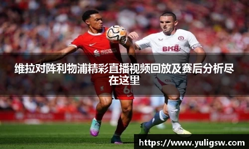 维拉对阵利物浦精彩直播视频回放及赛后分析尽在这里